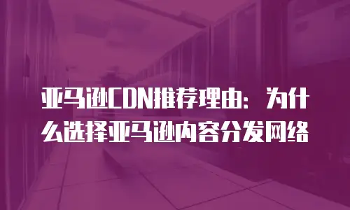 亚马逊CDN推荐理由：为什么选择亚马逊内容分发网络