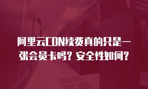阿里云CDN续费真的只是一张会员卡吗？安全性如何？