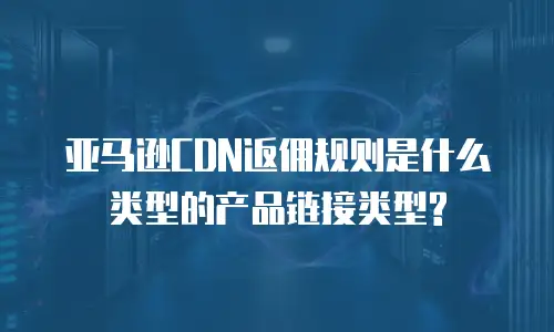 亚马逊CDN返佣规则是什么类型的产品链接类型?