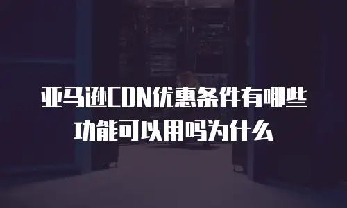 亚马逊CDN优惠条件有哪些功能可以用吗为什么