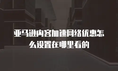 亚马逊内容加速网络优惠怎么设置在哪里看的