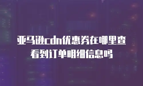 亚马逊cdn优惠券在哪里查看到订单明细信息吗