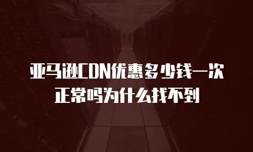 亚马逊CDN优惠多少钱一次正常吗为什么找不到
