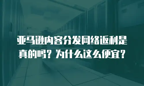 亚马逊内容分发网络返利是真的吗？为什么这么便宜？