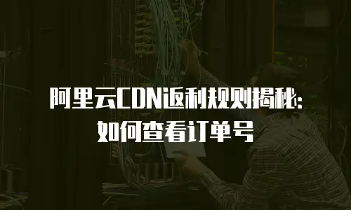 阿里云CDN返利规则揭秘：如何查看订单号
