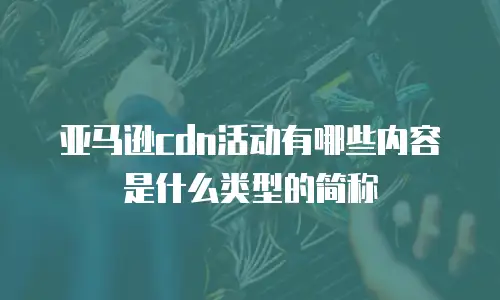 亚马逊cdn活动有哪些内容是什么类型的简称