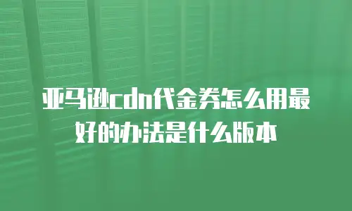 亚马逊cdn代金券怎么用最好的办法是什么版本