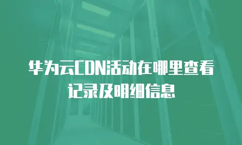 华为云CDN活动在哪里查看记录及明细信息