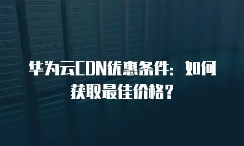 华为云CDN优惠条件：如何获取最佳价格？