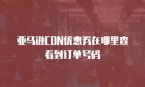 亚马逊CDN优惠券在哪里查看到订单号码