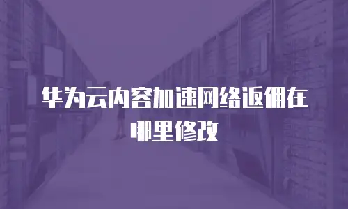 华为云内容加速网络返佣在哪里修改