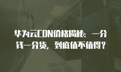 华为云CDN价格揭秘：一分钱一分货，到底值不值得？