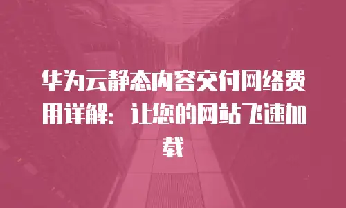 华为云静态内容交付网络费用详解：让您的网站飞速加载