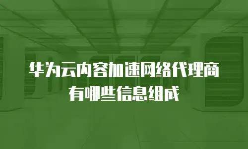 华为云内容加速网络代理商有哪些信息组成