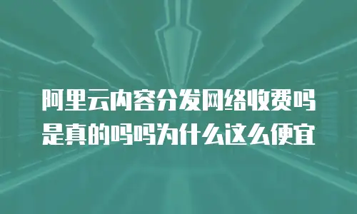 阿里云内容分发网络收费吗是真的吗吗为什么这么便宜