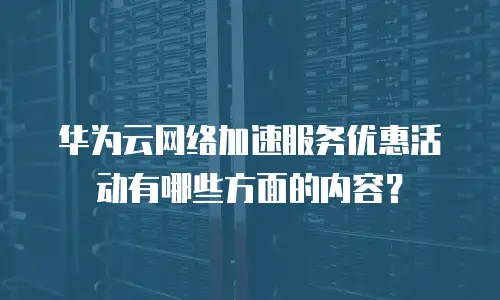 华为云网络加速服务优惠活动有哪些方面的内容？