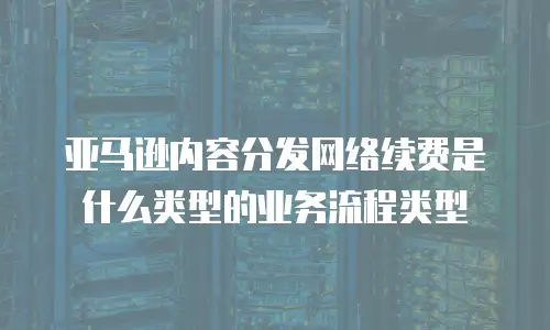 亚马逊内容分发网络续费是什么类型的业务流程类型