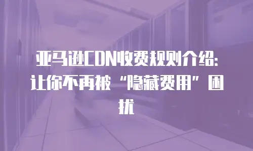 亚马逊CDN收费规则介绍：让你不再被&ldquo;隐藏费用&rdquo;困扰