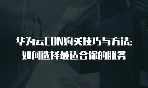 华为云CDN购买技巧与方法：如何选择最适合你的服务