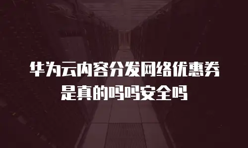 华为云内容分发网络优惠券是真的吗吗安全吗