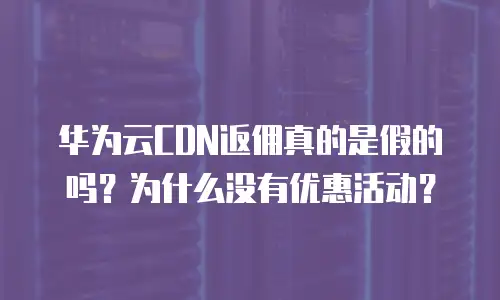 华为云CDN返佣真的是假的吗？为什么没有优惠活动？