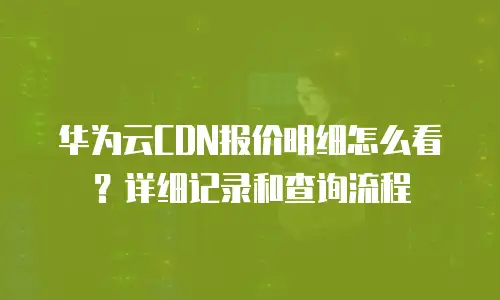 华为云CDN报价明细怎么看？详细记录和查询流程