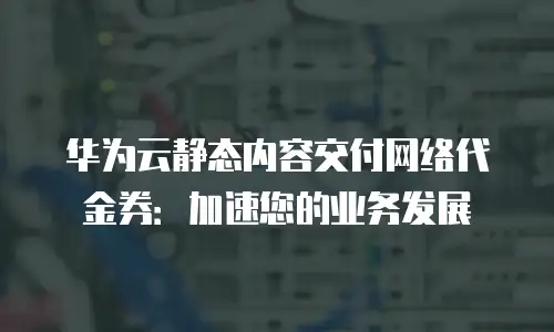 华为云静态内容交付网络代金券：加速您的业务发展