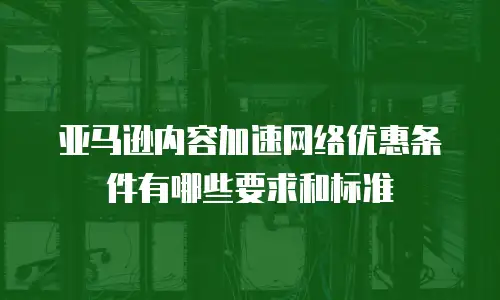 亚马逊内容加速网络优惠条件有哪些要求和标准