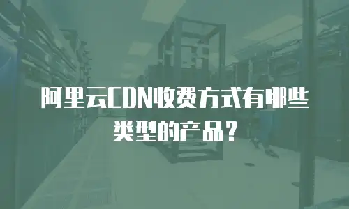 阿里云CDN收费方式有哪些类型的产品？