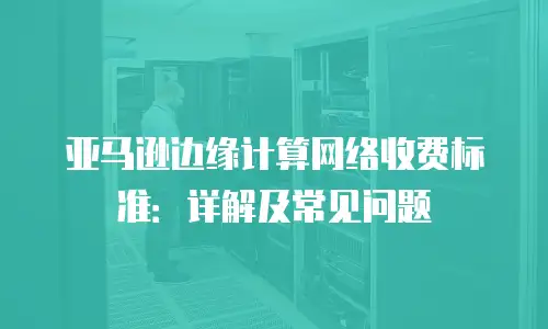 亚马逊边缘计算网络收费标准：详解及常见问题
