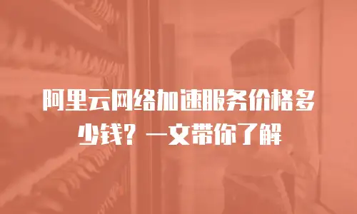 阿里云网络加速服务价格多少钱？一文带你了解