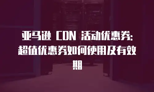 亚马逊 CDN 活动优惠券: 超值优惠券如何使用及有效期