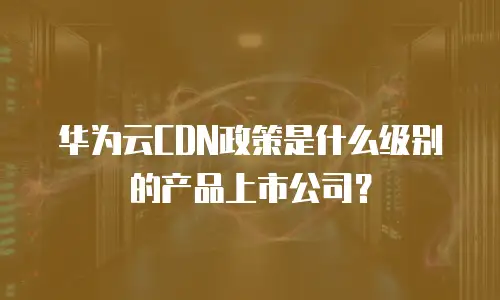 华为云CDN政策是什么级别的产品上市公司？