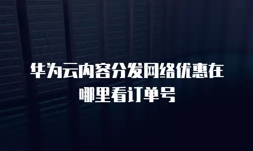华为云内容分发网络优惠在哪里看订单号