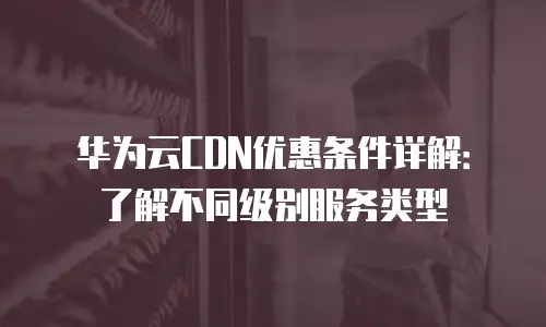 华为云CDN优惠条件详解：了解不同级别服务类型