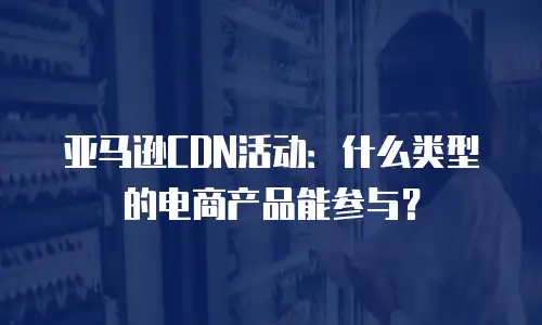 亚马逊CDN活动：什么类型的电商产品能参与？