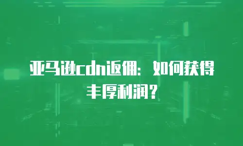 亚马逊cdn返佣：如何获得丰厚利润？