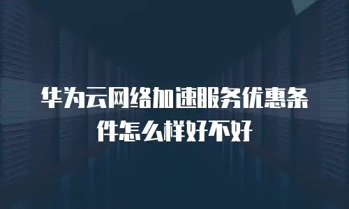 华为云网络加速服务优惠条件怎么样好不好