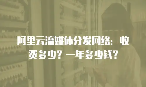 阿里云流媒体分发网络：收费多少？一年多少钱？