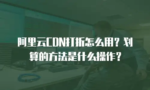 阿里云CDN打折怎么用？划算的方法是什么操作？