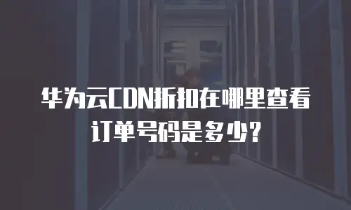 华为云CDN折扣在哪里查看订单号码是多少？