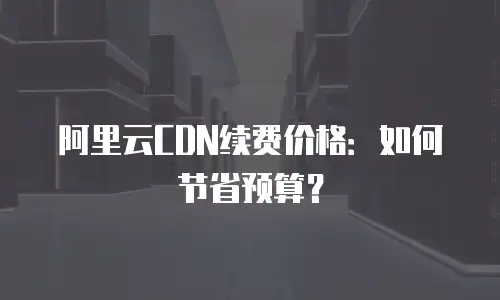 阿里云CDN续费价格：如何节省预算？