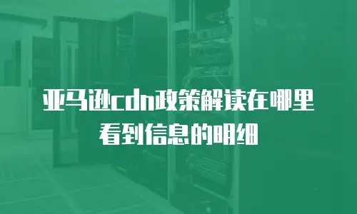 亚马逊cdn政策解读在哪里看到信息的明细