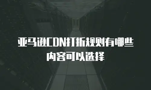 亚马逊CDN打折规则有哪些内容可以选择