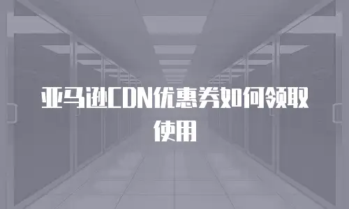 亚马逊CDN优惠券如何领取使用