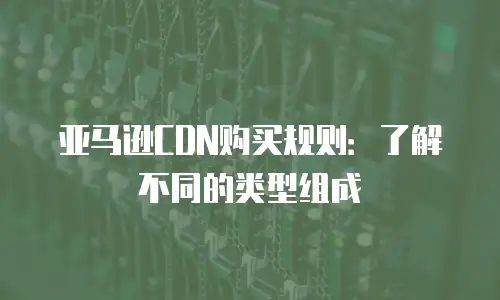 亚马逊CDN购买规则：了解不同的类型组成