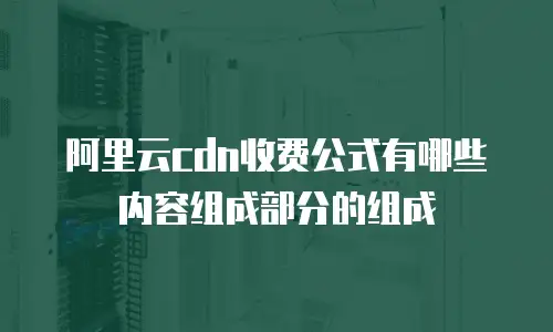 阿里云cdn收费公式有哪些内容组成部分的组成
