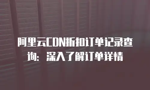 阿里云CDN折扣订单记录查询：深入了解订单详情