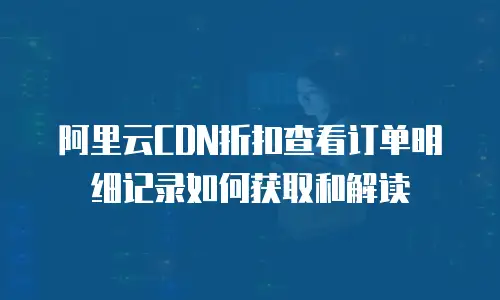 阿里云CDN折扣查看订单明细记录如何获取和解读