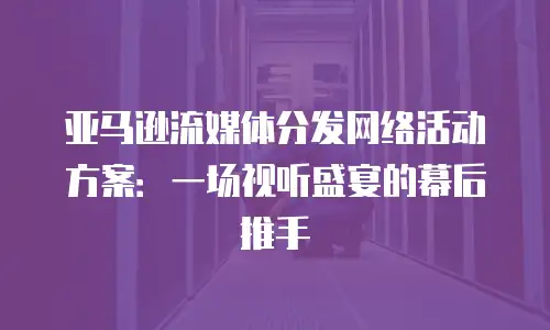 亚马逊流媒体分发网络活动方案：一场视听盛宴的幕后推手
